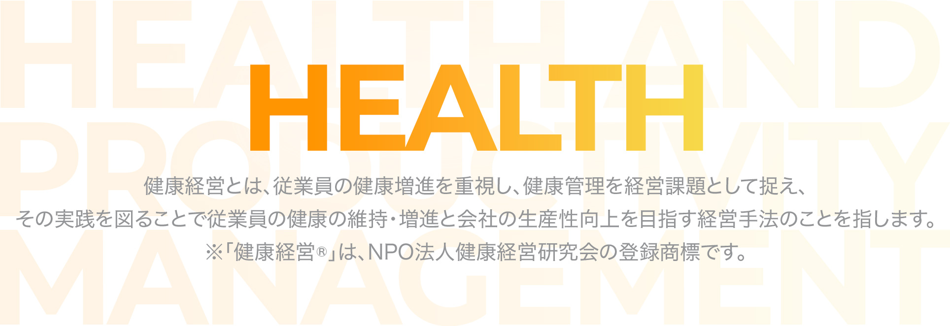 HEALTH 健康経営とは、従業員の健康増進を重視し、健康管理を経営課題として捉え、その実践を図ることで従業員の健康の維持・増進と会社の生産性向上を目指す経営手法のことを指します。※「健康経営®」は、NPO法人健康経営研究会の登録商標です。